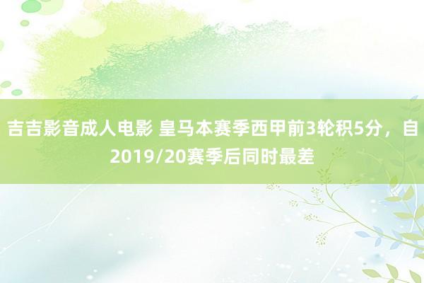 吉吉影音成人电影 皇马本赛季西甲前3轮积5分，自2019/20赛季后同时最差