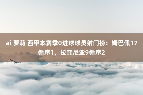 ai 萝莉 西甲本赛季0进球球员射门榜：姆巴佩17循序1，拉菲尼亚9循序2