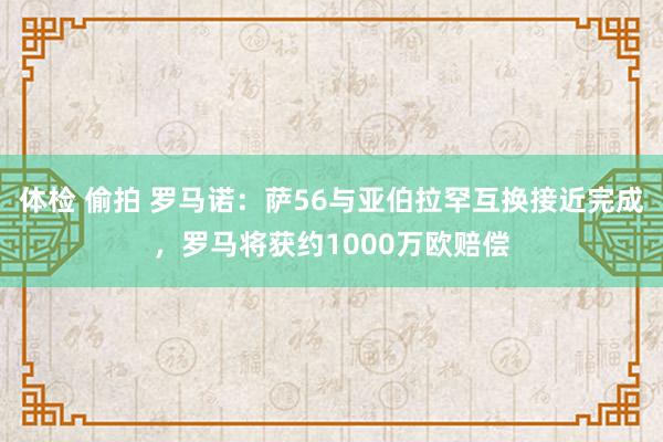 体检 偷拍 罗马诺：萨56与亚伯拉罕互换接近完成，罗马将获约1000万欧赔偿