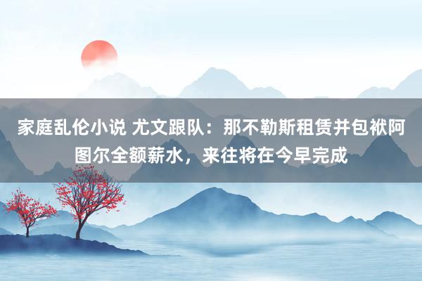 家庭乱伦小说 尤文跟队：那不勒斯租赁并包袱阿图尔全额薪水，来往将在今早完成