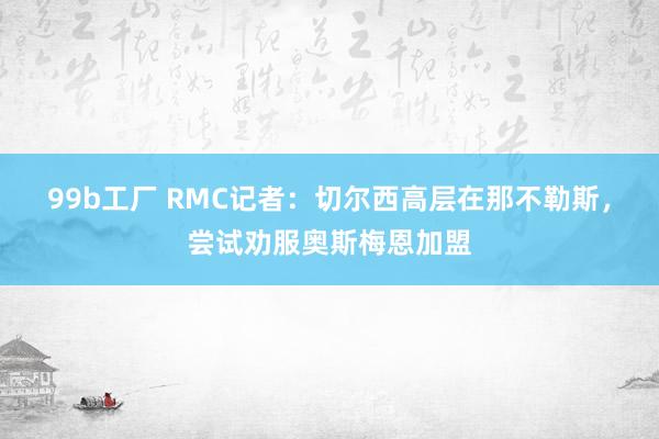 99b工厂 RMC记者：切尔西高层在那不勒斯，尝试劝服奥斯梅恩加盟