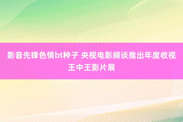 影音先锋色情bt种子 央视电影频谈推出年度收视王中王影片展