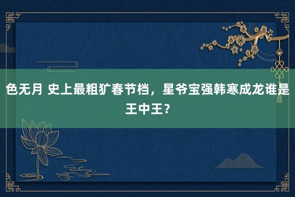 色无月 史上最粗犷春节档，星爷宝强韩寒成龙谁是王中王？