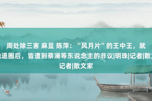 周处除三害 麻豆 陈萍：“风月片”的王中王，就连她退圈后，皆遭到蔡澜等东说念主的非议|明珠|记者|散文家