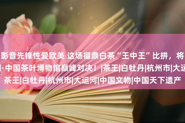 影音先锋性爱欧美 这场福鼎白茶“王中王”比拼，将在亚运会举办城市杭州·中国茶叶博物馆巅峰对决！|茶王|白牡丹|杭州市|大运河|中国文物|中国天下遗产