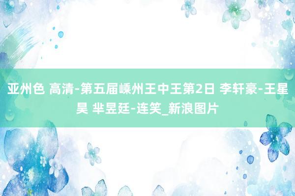 亚州色 高清-第五届嵊州王中王第2日 李轩豪-王星昊 芈昱廷-连笑_新浪图片