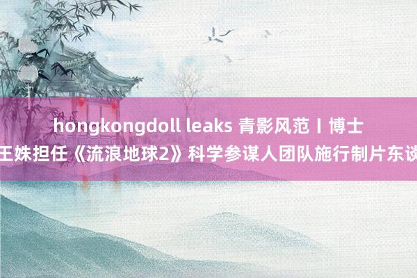 hongkongdoll leaks 青影风范〡博士生王姝担任《流浪地球2》科学参谋人团队施行制片东谈主