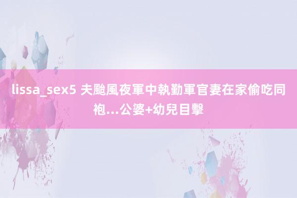 lissa_sex5 夫颱風夜軍中執勤　軍官妻在家偷吃同袍...公婆+幼兒目擊