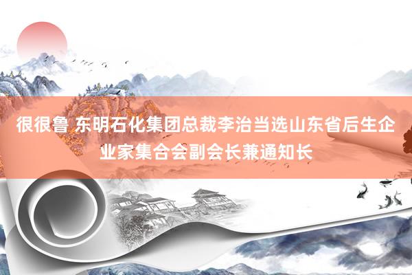 很很鲁 东明石化集团总裁李治当选山东省后生企业家集合会副会长兼通知长