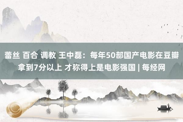 蕾丝 百合 调教 王中磊：每年50部国产电影在豆瓣拿到7分以上 才称得上是电影强国 | 每经网