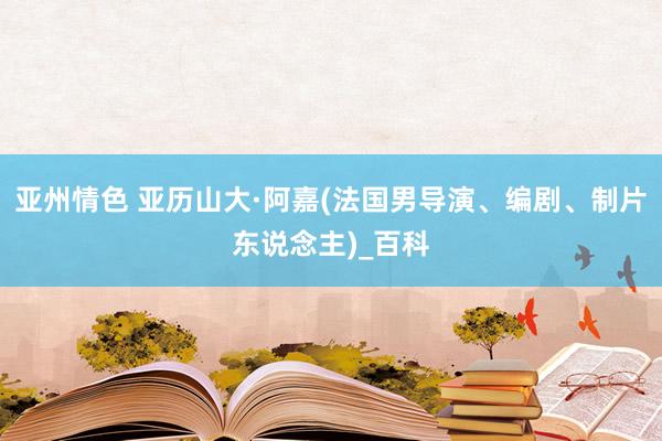 亚州情色 亚历山大·阿嘉(法国男导演、编剧、制片东说念主)_百科