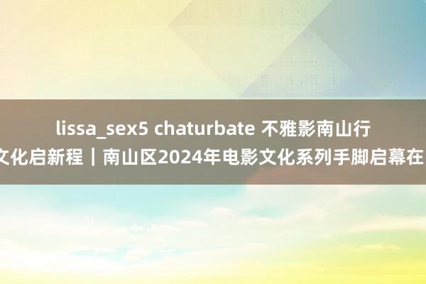 lissa_sex5 chaturbate 不雅影南山行·文化启新程｜南山区2024年电影文化系列手脚启幕在即