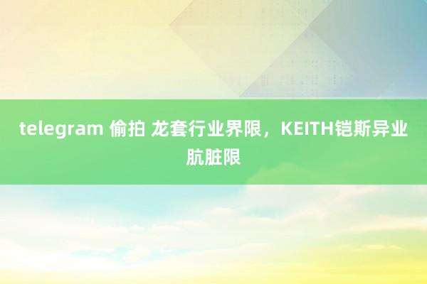 telegram 偷拍 龙套行业界限，KEITH铠斯异业肮脏限