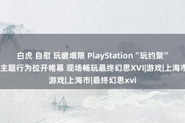 白虎 自慰 玩疲塌限 PlayStation“玩约聚”首站登陆上海主题行为拉开帷幕 现场畅玩最终幻思XVI|游戏|上海市|最终幻思xvi