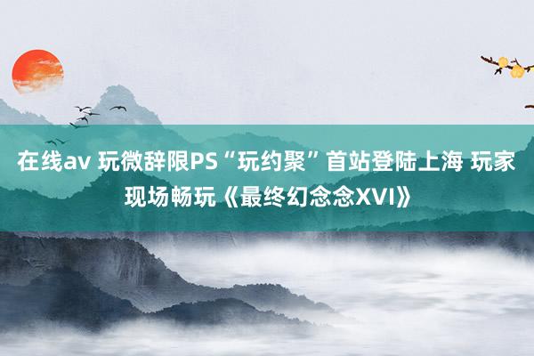 在线av 玩微辞限PS“玩约聚”首站登陆上海 玩家现场畅玩《最终幻念念XVI》