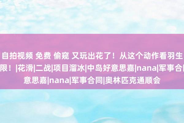 自拍视频 免费 偷窥 又玩出花了！从这个动作看羽生结弦的进化，恍惚限！|花滑|二战|项目溜冰|中岛好意思嘉|nana|军事合同|奥林匹克通顺会