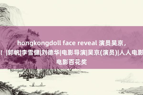 hongkongdoll face reveal 演员吴京，有新职！|郭帆|李雪健|刘德华|电影导演|吴京(演员)|人人电影百花奖