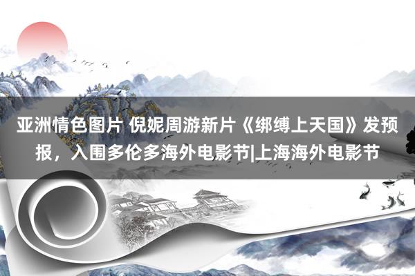 亚洲情色图片 倪妮周游新片《绑缚上天国》发预报，入围多伦多海外电影节|上海海外电影节