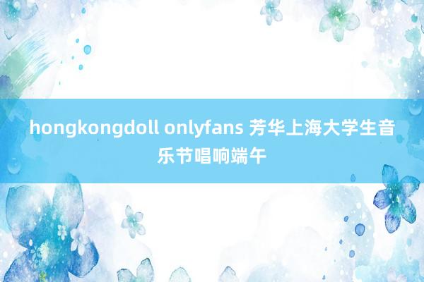 hongkongdoll onlyfans 芳华上海大学生音乐节唱响端午