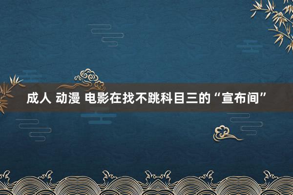 成人 动漫 电影在找不跳科目三的“宣布间”