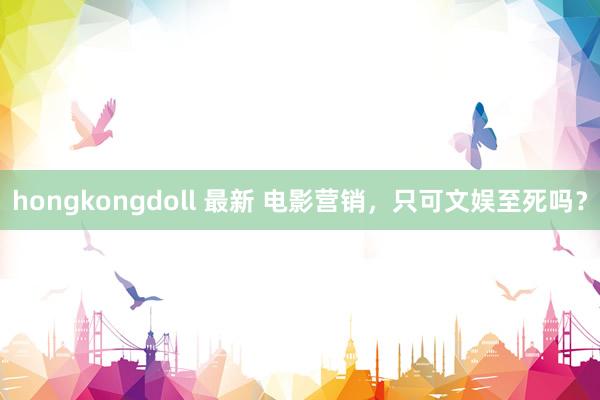 hongkongdoll 最新 电影营销，只可文娱至死吗？