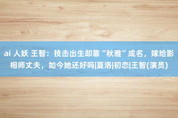 ai 人妖 王智：技击出生却靠“秋雅”成名，嫁给影相师丈夫，如今她还好吗|夏洛|初恋|王智(演员)