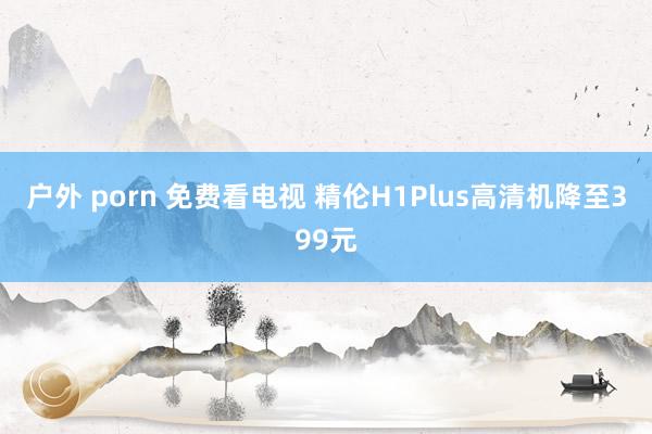 户外 porn 免费看电视 精伦H1Plus高清机降至399元