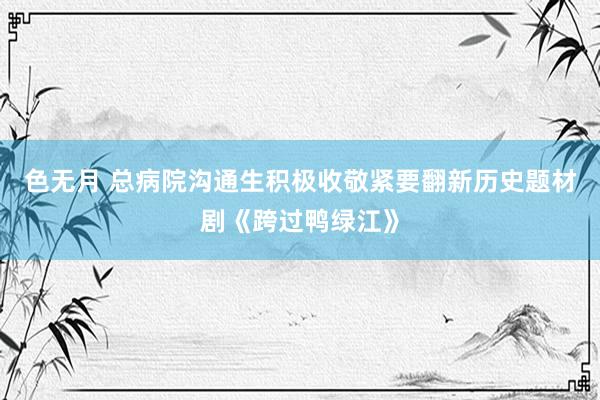 色无月 总病院沟通生积极收敬紧要翻新历史题材剧《跨过鸭绿江》