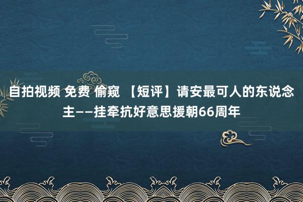 自拍视频 免费 偷窥 【短评】请安最可人的东说念主——挂牵抗好意思援朝66周年