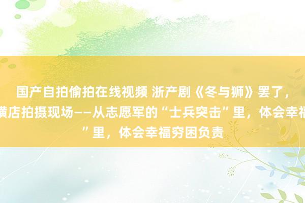 国产自拍偷拍在线视频 浙产剧《冬与狮》罢了，记者探班横店拍摄现场——从志愿军的“士兵突击”里，体会幸福穷困负责