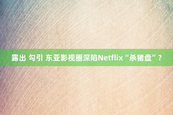 露出 勾引 东亚影视圈深陷Netflix“杀猪盘”？