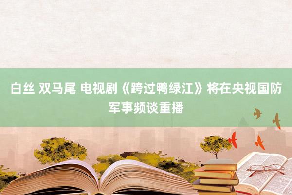 白丝 双马尾 电视剧《跨过鸭绿江》将在央视国防军事频谈重播