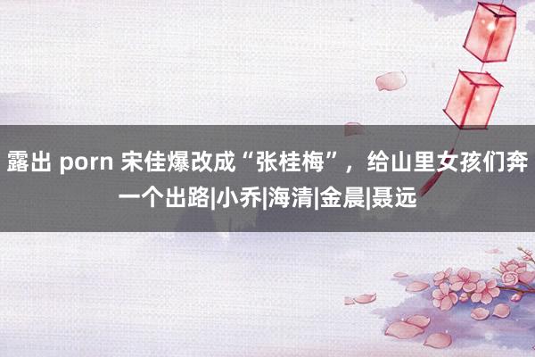 露出 porn 宋佳爆改成“张桂梅”，给山里女孩们奔一个出路|小乔|海清|金晨|聂远