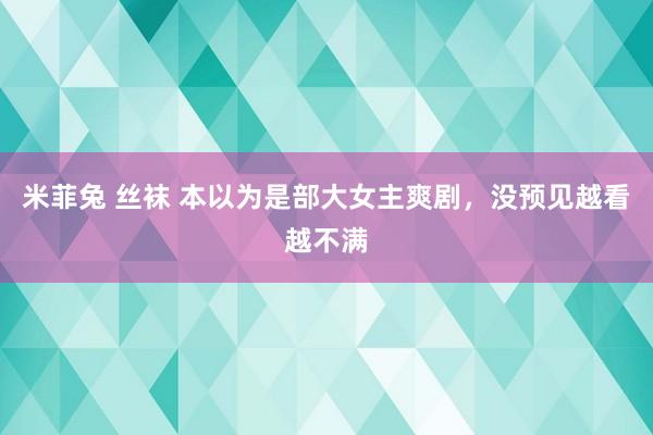 米菲兔 丝袜 本以为是部大女主爽剧，没预见越看越不满