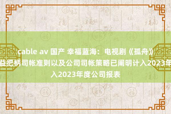 cable av 国产 幸福蓝海：电视剧《孤舟》形态研讨收益把柄司帐准则以及公司司帐策略已阐明计入2023年度公司报表