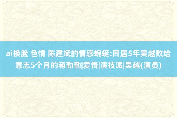 ai换脸 色情 陈建斌的情感蜿蜒:同居5年吴越败给意志5个月的蒋勤勤|爱情|演技派|吴越(演员)