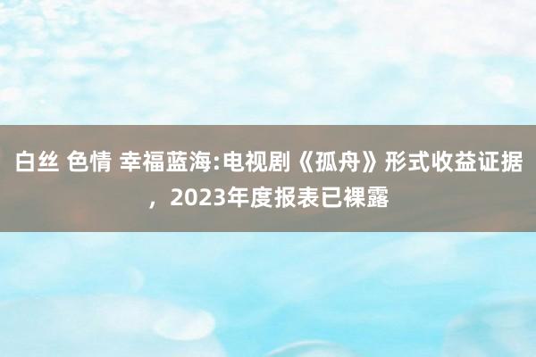 白丝 色情 幸福蓝海:电视剧《孤舟》形式收益证据，2023年度报表已裸露