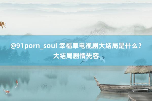 @91porn_soul 幸福草电视剧大结局是什么？大结局剧情先容