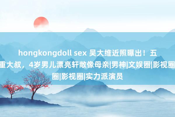 hongkongdoll sex 吴大维近照曝出！五官委宛变浓重大叔，4岁男儿漂亮轩敞像母亲|男神|文娱圈|影视圈|实力派演员