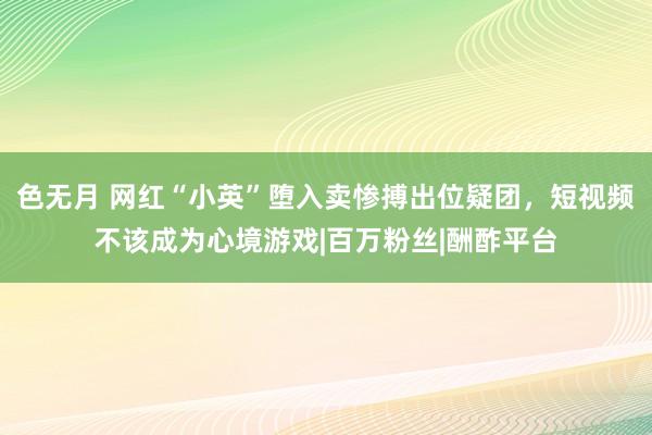 色无月 网红“小英”堕入卖惨搏出位疑团，短视频不该成为心境游戏|百万粉丝|酬酢平台