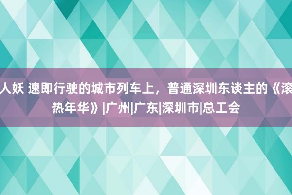 人妖 速即行驶的城市列车上，普通深圳东谈主的《滚热年华》|广州|广东|深圳市|总工会