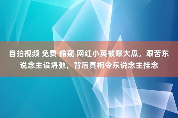 自拍视频 免费 偷窥 网红小英被曝大瓜，艰苦东说念主设坍弛，背后真相令东说念主挂念