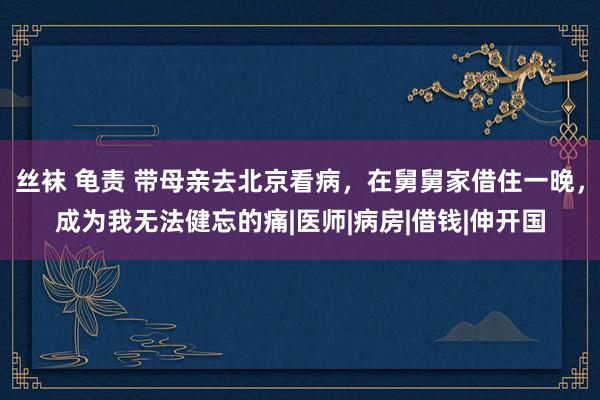 丝袜 龟责 带母亲去北京看病，在舅舅家借住一晚，成为我无法健忘的痛|医师|病房|借钱|伸开国