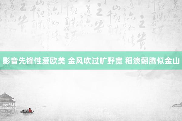 影音先锋性爱欧美 金风吹过旷野宽 稻浪翻腾似金山