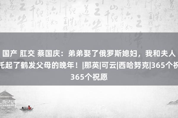 国产 肛交 蔡国庆：弟弟娶了俄罗斯媳妇，我和夫人便托起了鹤发父母的晚年！|那英|可云|西哈努克|365个祝愿