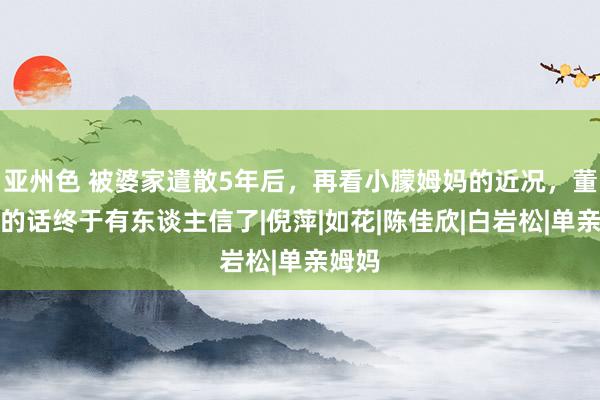 亚州色 被婆家遣散5年后，再看小朦姆妈的近况，董宇辉的话终于有东谈主信了|倪萍|如花|陈佳欣|白岩松|单亲姆妈