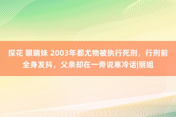 探花 眼睛妹 2003年都尤物被执行死刑，行刑前全身发抖，父亲却在一旁说寒冷话|丽姐