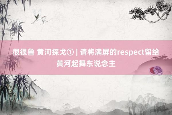 很很鲁 黄河探戈① | 请将满屏的respect留给黄河起舞东说念主