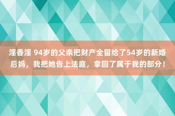 淫香淫 94岁的父亲把财产全留给了54岁的新婚后妈，我把她告上法庭，拿回了属于我的部分！