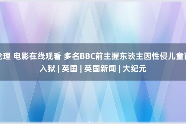 伦理 电影在线观看 多名BBC前主握东谈主因性侵儿童而入狱 | 英国 | 英国新闻 | 大纪元